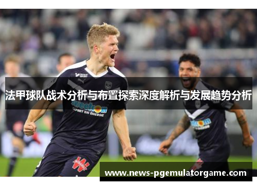 法甲球队战术分析与布置探索深度解析与发展趋势分析