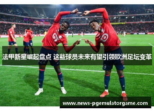 法甲新星崛起盘点 这些球员未来有望引领欧洲足坛变革