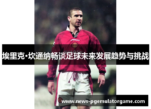 埃里克·坎通纳畅谈足球未来发展趋势与挑战 埃里克·坎通纳畅谈足球未来发展趋势与挑战