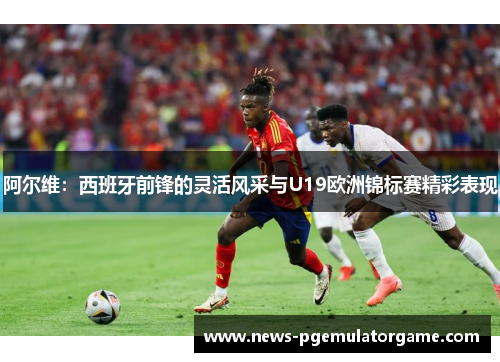 阿尔维：西班牙前锋的灵活风采与U19欧洲锦标赛精彩表现