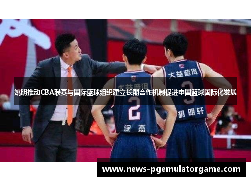 姚明推动CBA联赛与国际篮球组织建立长期合作机制促进中国篮球国际化发展