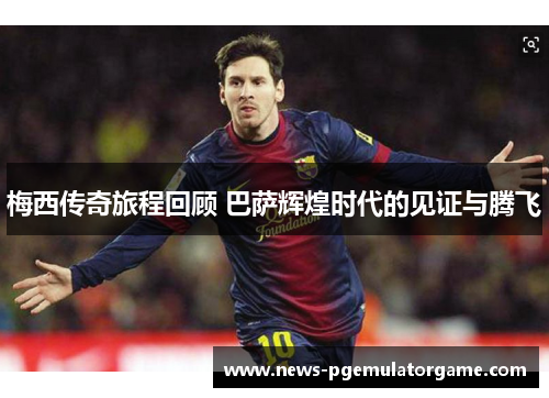 梅西传奇旅程回顾 巴萨辉煌时代的见证与腾飞 梅西传奇旅程回顾 巴萨辉煌时代的见证与腾飞