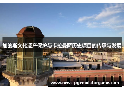 加的斯文化遗产保护与卡拉曼萨历史项目的传承与发展 加的斯文化遗产保护与卡拉曼萨历史项目的传承与发展