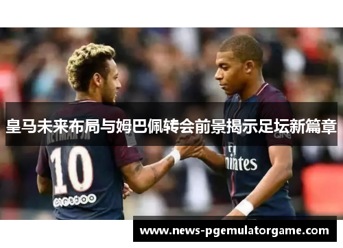 皇马未来布局与姆巴佩转会前景揭示足坛新篇章