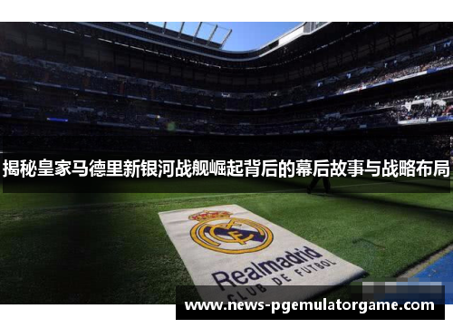 揭秘皇家马德里新银河战舰崛起背后的幕后故事与战略布局