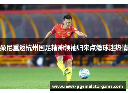 桑尼重返杭州国足精神领袖归来点燃球迷热情