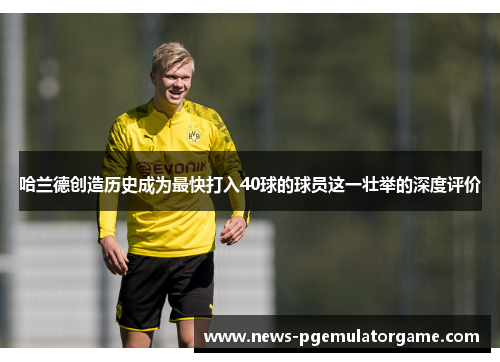哈兰德创造历史成为最快打入40球的球员这一壮举的深度评价