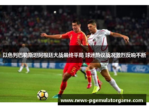 以色列巴勒斯坦阿根廷大战最终平局 球迷热议战况激烈反响不断