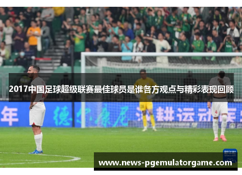 2017中国足球超级联赛最佳球员是谁各方观点与精彩表现回顾