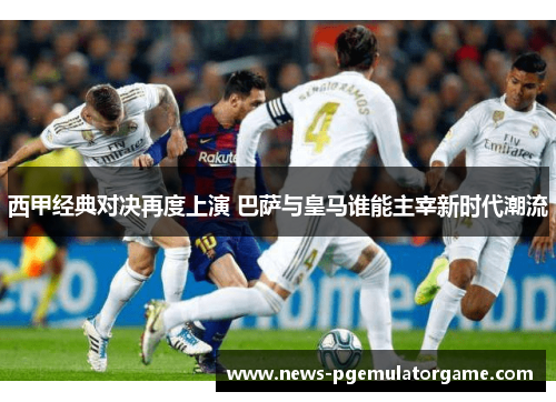 西甲经典对决再度上演 巴萨与皇马谁能主宰新时代潮流