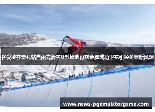 谷爱凌在崇礼站自由式滑雪U型场地再获金牌成功卫冕引领冬奥新风潮