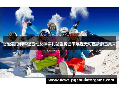 谷爱凌再创辉煌雪地女神崇礼站强势归来展现无可匹敌滑雪风采 谷爱凌再创辉煌雪地女神崇礼站强势归来展现无可匹敌滑雪风采