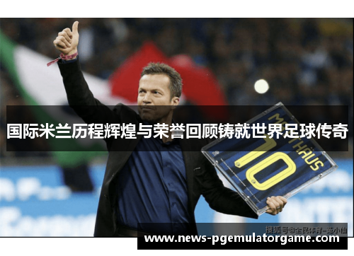 国际米兰历程辉煌与荣誉回顾铸就世界足球传奇