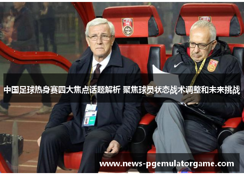 中国足球热身赛四大焦点话题解析 聚焦球员状态战术调整和未来挑战 中国足球热身赛四大焦点话题解析 聚焦球员状态战术调整和未来挑战