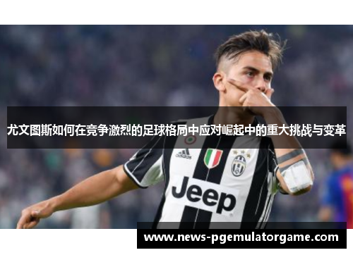 尤文图斯如何在竞争激烈的足球格局中应对崛起中的重大挑战与变革