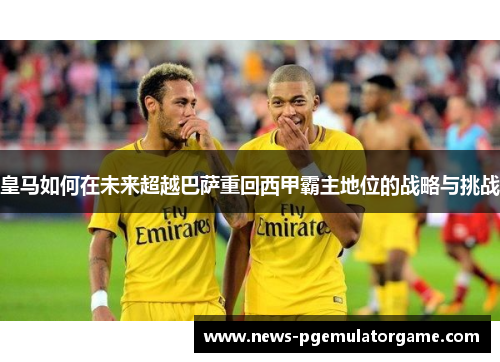 皇马如何在未来超越巴萨重回西甲霸主地位的战略与挑战