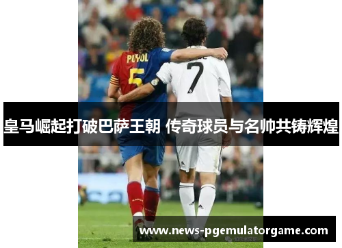 皇马崛起打破巴萨王朝 传奇球员与名帅共铸辉煌