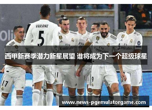 西甲新赛季潜力新星展望 谁将成为下一个超级球星