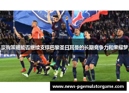 豪购策略能否继续支撑巴黎圣日耳曼的长期竞争力和荣耀梦