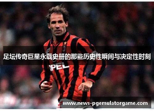 足坛传奇巨星永载史册的那些历史性瞬间与决定性时刻