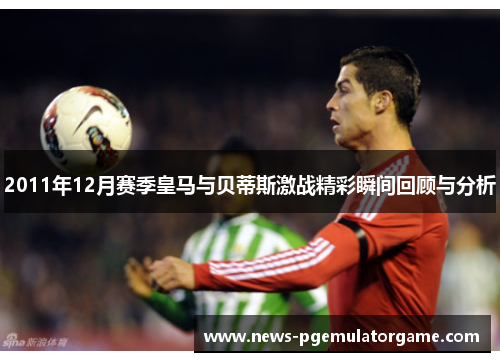 2011年12月赛季皇马与贝蒂斯激战精彩瞬间回顾与分析