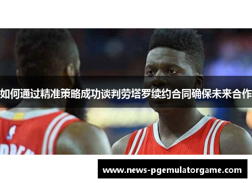 如何通过精准策略成功谈判劳塔罗续约合同确保未来合作