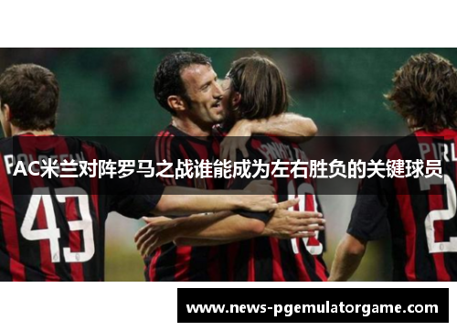 AC米兰对阵罗马之战谁能成为左右胜负的关键球员