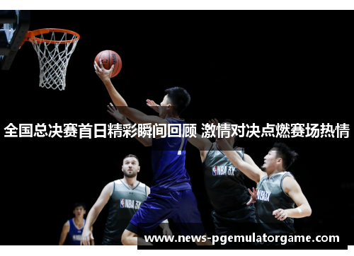 全国总决赛首日精彩瞬间回顾 激情对决点燃赛场热情