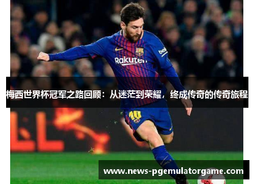 梅西世界杯冠军之路回顾：从迷茫到荣耀，终成传奇的传奇旅程