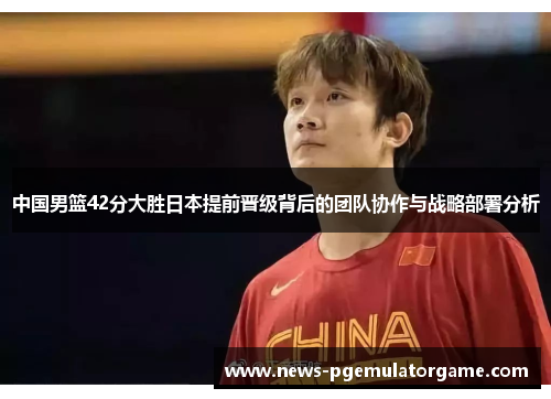 中国男篮42分大胜日本提前晋级背后的团队协作与战略部署分析