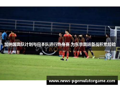 加纳国奥队计划与日本队进行热身赛 为东京奥运备战积累经验 加纳国奥队计划与日本队进行热身赛 为东京奥运备战积累经验