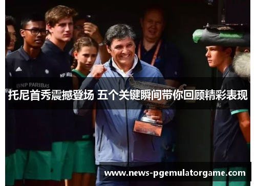 托尼首秀震撼登场 五个关键瞬间带你回顾精彩表现