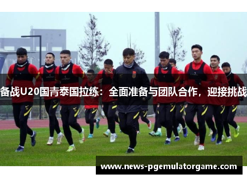 备战U20国青泰国拉练：全面准备与团队合作，迎接挑战