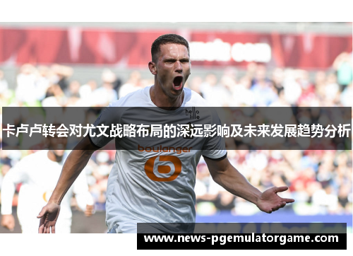 卡卢卢转会对尤文战略布局的深远影响及未来发展趋势分析