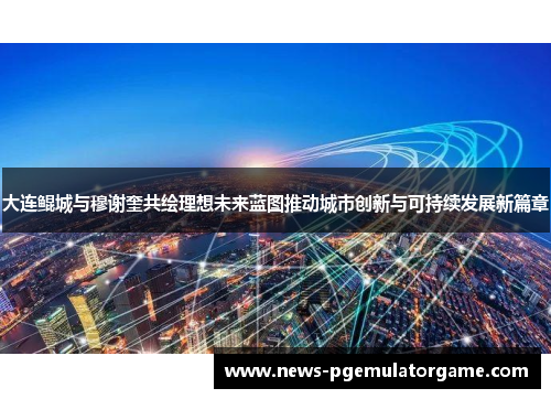 大连鲲城与穆谢奎共绘理想未来蓝图推动城市创新与可持续发展新篇章