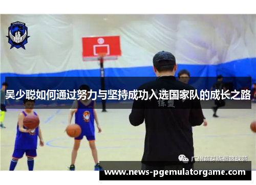 吴少聪如何通过努力与坚持成功入选国家队的成长之路 吴少聪如何通过努力与坚持成功入选国家队的成长之路
