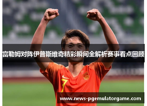 富勒姆对阵伊普斯维奇精彩瞬间全解析赛事看点回顾