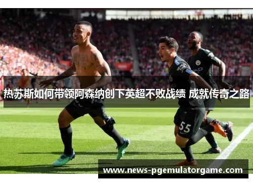 热苏斯如何带领阿森纳创下英超不败战绩 成就传奇之路