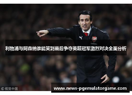 利物浦与阿森纳谁能笑到最后争夺英超冠军激烈对决全面分析 利物浦与阿森纳谁能笑到最后争夺英超冠军激烈对决全面分析