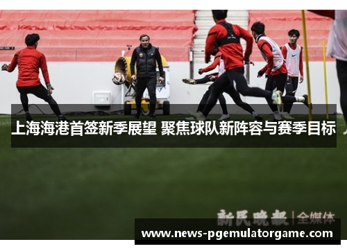 上海海港首签新季展望 聚焦球队新阵容与赛季目标