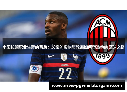 小图拉姆职业生涯的背后：父亲的影响与教诲如何塑造他的足球之路