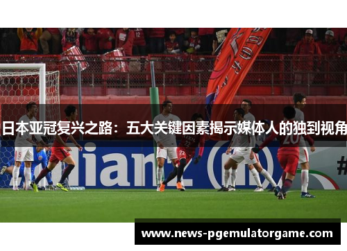 日本亚冠复兴之路:五大关键因素揭示媒体人的独到视角 日本亚冠复兴之路:五大关键因素揭示媒体人的独到视角