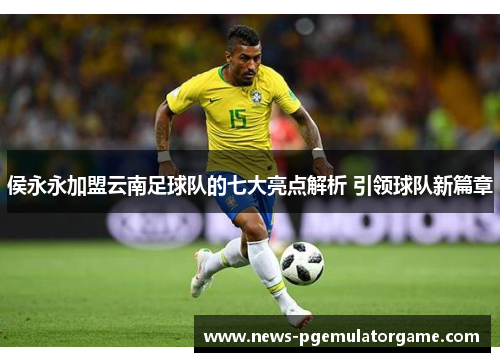 侯永永加盟云南足球队的七大亮点解析 引领球队新篇章