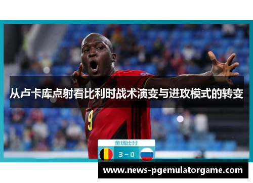 从卢卡库点射看比利时战术演变与进攻模式的转变 从卢卡库点射看比利时战术演变与进攻模式的转变