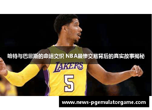哈特与巴恩斯的命运交织 NBA最惨交易背后的真实故事揭秘