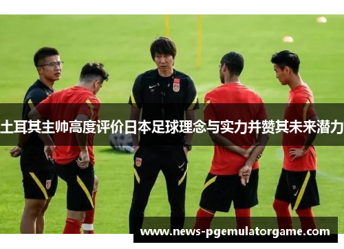 土耳其主帅高度评价日本足球理念与实力并赞其未来潜力