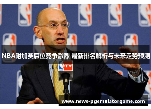 NBA附加赛席位竞争激烈 最新排名解析与未来走势预测