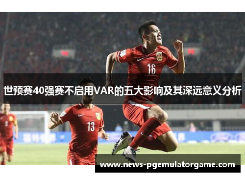 世预赛40强赛不启用VAR的五大影响及其深远意义分析