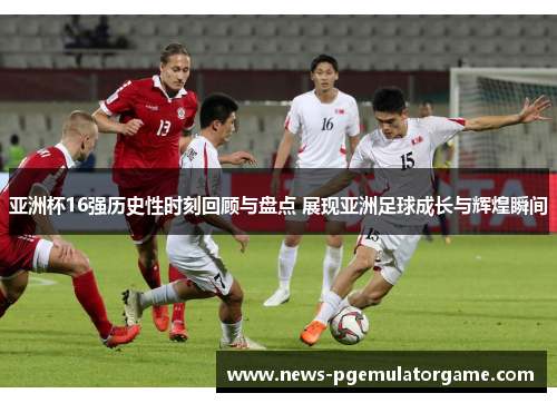 亚洲杯16强历史性时刻回顾与盘点 展现亚洲足球成长与辉煌瞬间
