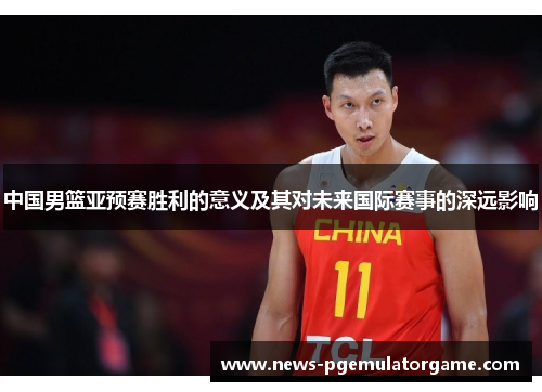 中国男篮亚预赛胜利的意义及其对未来国际赛事的深远影响